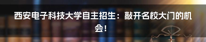 西安电子科技大学自主招生：敲开名校大门的机会！