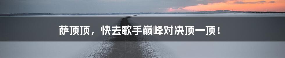 萨顶顶，快去歌手巅峰对决顶一顶！