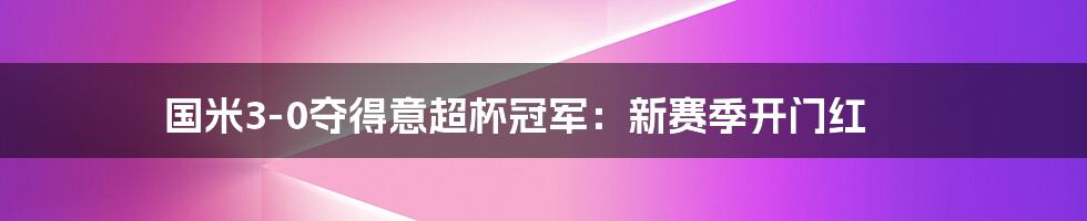 国米3-0夺得意超杯冠军：新赛季开门红