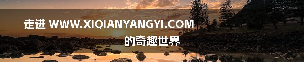 走进 WWW.XIQIANYANGYI.COM 的奇趣世界