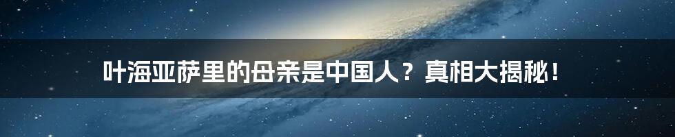 叶海亚萨里的母亲是中国人？真相大揭秘！