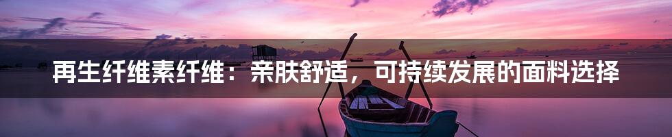 再生纤维素纤维：亲肤舒适，可持续发展的面料选择