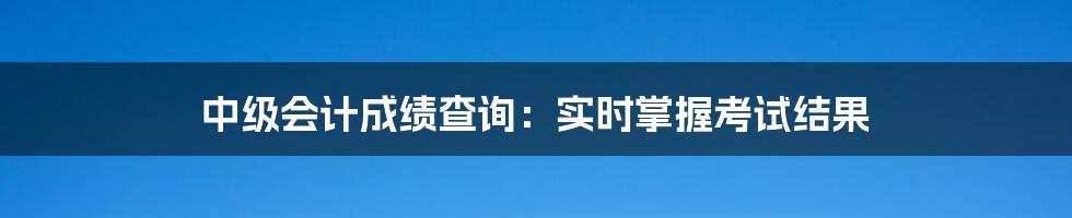 中级会计成绩查询：实时掌握考试结果