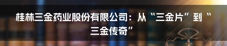 桂林三金药业股份有限公司：从“三金片”到“三金传奇”