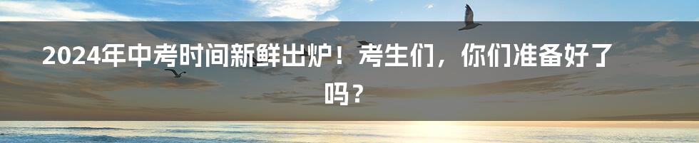 2024年中考时间新鲜出炉！考生们，你们准备好了吗？