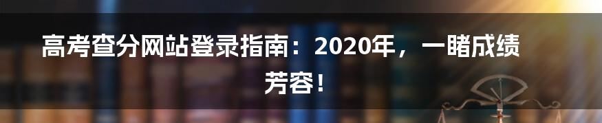 高考查分网站登录指南：2020年，一睹成绩芳容！