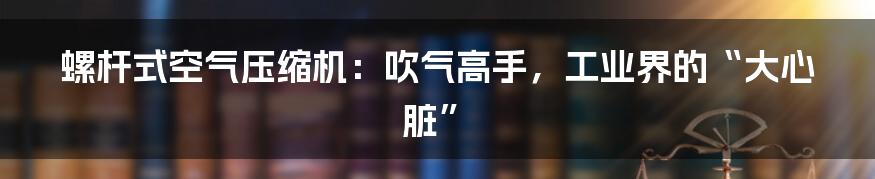 螺杆式空气压缩机：吹气高手，工业界的“大心脏”