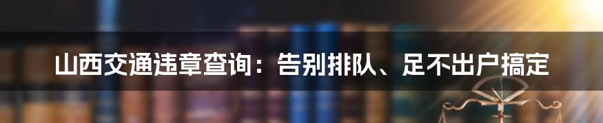 山西交通违章查询：告别排队、足不出户搞定