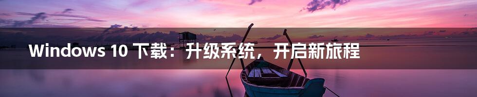 Windows 10 下载：升级系统，开启新旅程