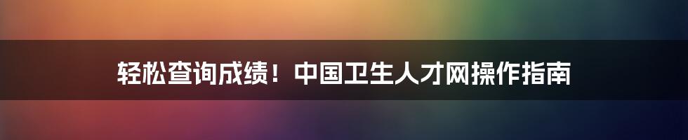 轻松查询成绩！中国卫生人才网操作指南