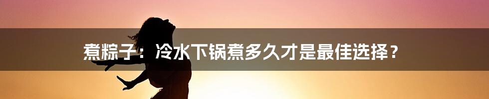 煮粽子：冷水下锅煮多久才是最佳选择？