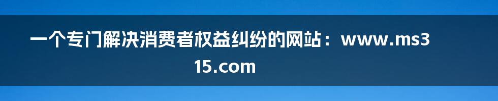 一个专门解决消费者权益纠纷的网站：www.ms315.com