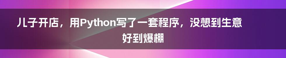 儿子开店，用Python写了一套程序，没想到生意好到爆棚