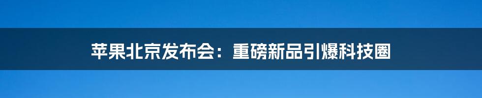 苹果北京发布会：重磅新品引爆科技圈