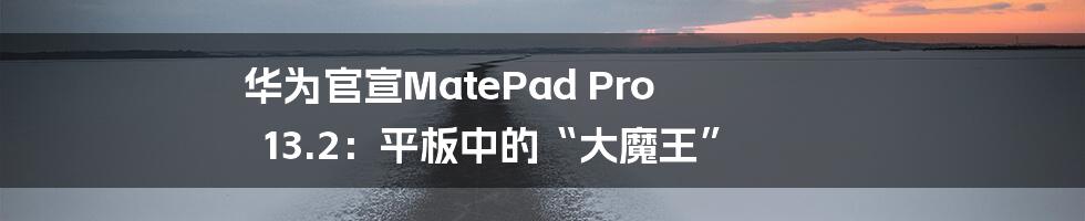 华为官宣MatePad Pro 13.2：平板中的“大魔王”