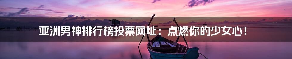 亚洲男神排行榜投票网址：点燃你的少女心！