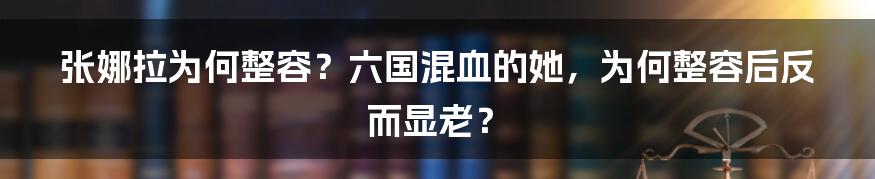 张娜拉为何整容？六国混血的她，为何整容后反而显老？