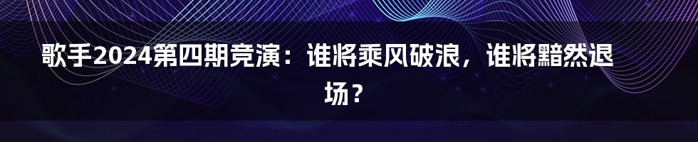 歌手2024第四期竞演：谁将乘风破浪，谁将黯然退场？