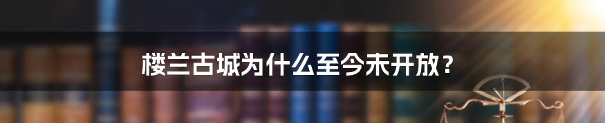 楼兰古城为什么至今未开放？