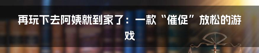 再玩下去阿姨就到家了：一款“催促”放松的游戏