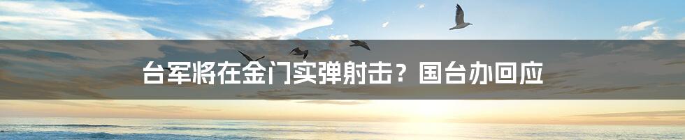 台军将在金门实弹射击？国台办回应