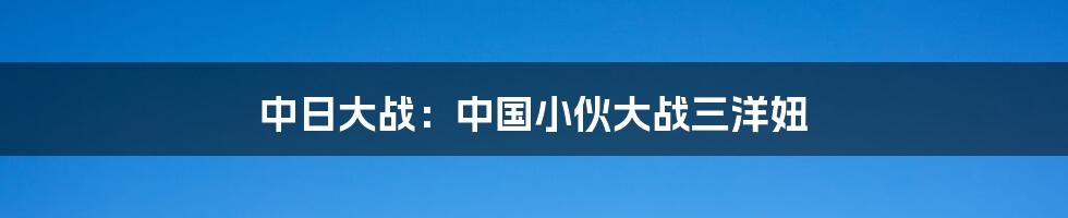 中日大战：中国小伙大战三洋妞