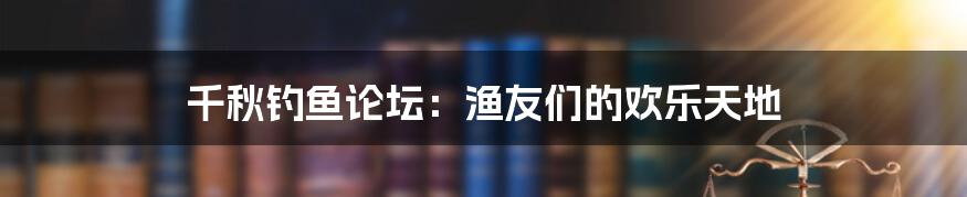 千秋钓鱼论坛：渔友们的欢乐天地