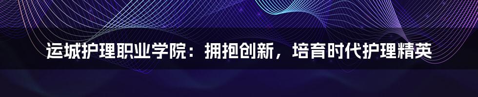 运城护理职业学院：拥抱创新，培育时代护理精英