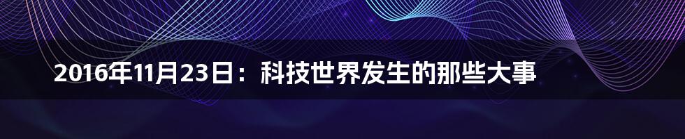 2016年11月23日：科技世界发生的那些大事