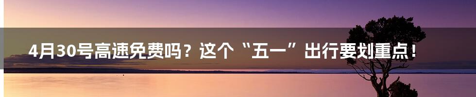 4月30号高速免费吗？这个“五一”出行要划重点！