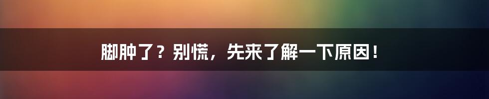 脚肿了？别慌，先来了解一下原因！