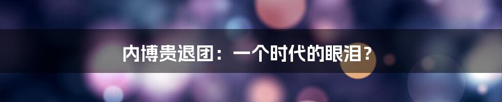 内博贵退团：一个时代的眼泪？