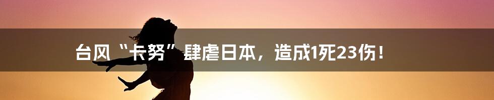 台风“卡努”肆虐日本，造成1死23伤！