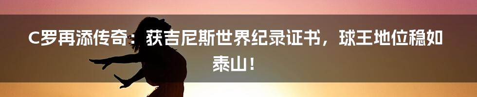 C罗再添传奇：获吉尼斯世界纪录证书，球王地位稳如泰山！