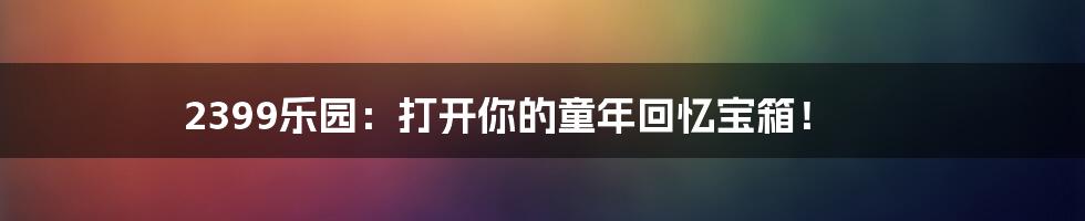 2399乐园：打开你的童年回忆宝箱！