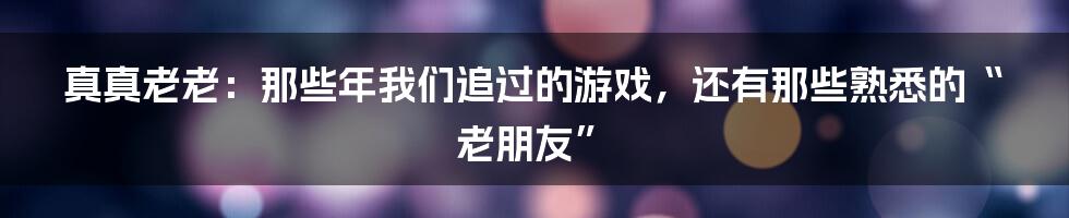 真真老老：那些年我们追过的游戏，还有那些熟悉的“老朋友”