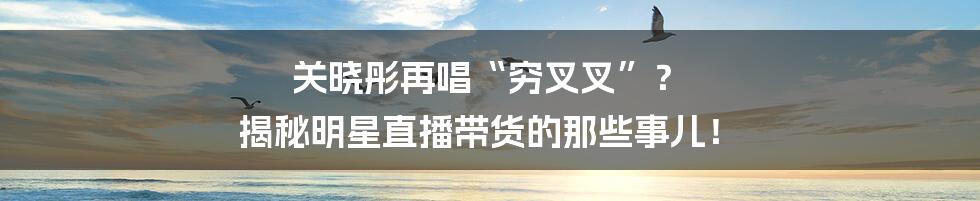 关晓彤再唱“穷叉叉”？ 揭秘明星直播带货的那些事儿！