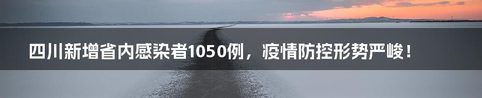 四川新增省内感染者1050例，疫情防控形势严峻！