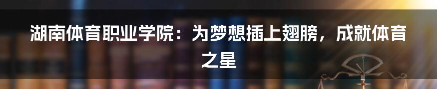 湖南体育职业学院：为梦想插上翅膀，成就体育之星