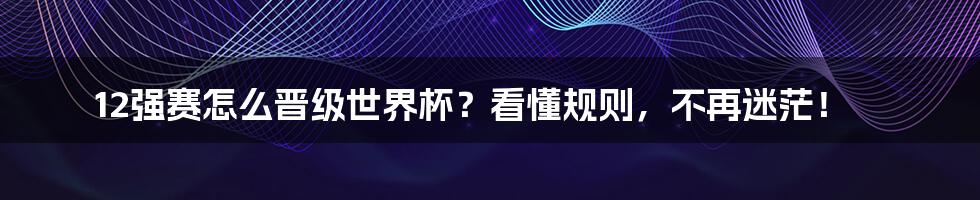 12强赛怎么晋级世界杯？看懂规则，不再迷茫！