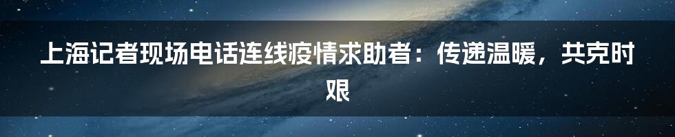 上海记者现场电话连线疫情求助者：传递温暖，共克时艰