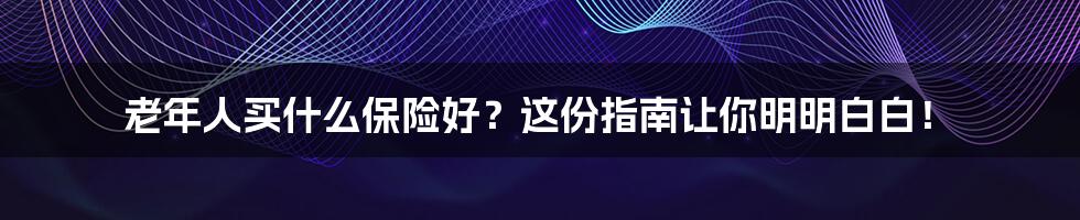 老年人买什么保险好？这份指南让你明明白白！