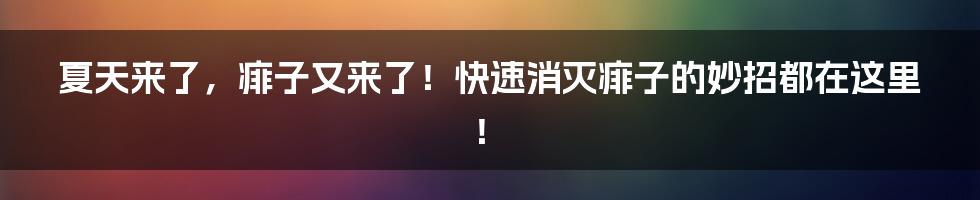 夏天来了，痱子又来了！快速消灭痱子的妙招都在这里！