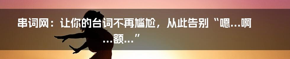 串词网：让你的台词不再尴尬，从此告别“嗯...啊...额...”