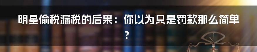 明星偷税漏税的后果：你以为只是罚款那么简单？