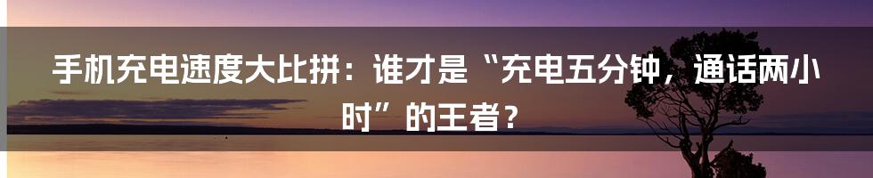 手机充电速度大比拼：谁才是“充电五分钟，通话两小时”的王者？