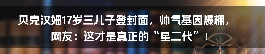 贝克汉姆17岁三儿子登封面，帅气基因爆棚，网友：这才是真正的“星二代”！