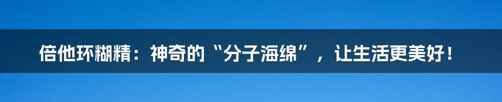 倍他环糊精：神奇的“分子海绵”，让生活更美好！