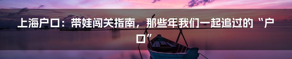 上海户口：带娃闯关指南，那些年我们一起追过的“户口”