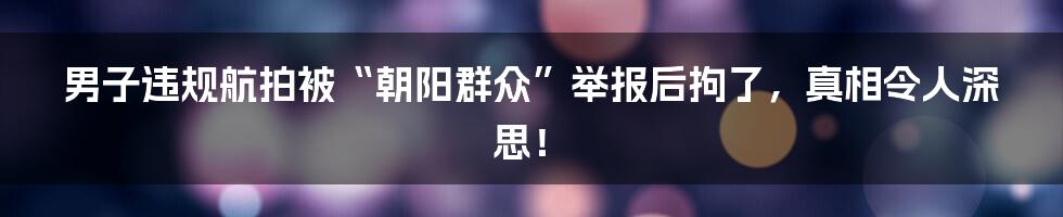 男子违规航拍被“朝阳群众”举报后拘了，真相令人深思！